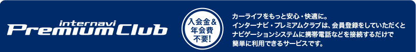 internavi Premium Club 入会金&年会費不要!カーライフをもっと安心・快適に。 インターナビ・プレミアムクラブは、会員登録をしていただくと ナビゲーションシステムに携帯電話などを接続するだけで 簡単に利用できるサービスです。