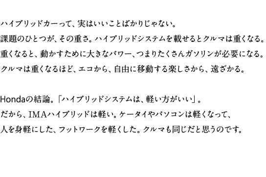 �n�C�u���b�h�J�[���āA���͂������Ƃ΂��肶��Ȃ��B�ۑ�̂ЂƂ��A���̏d���B�n�C�u���b�h�V�X�e�����ڂ���ƃN���}�͏d���Ȃ�B�d���Ȃ�ƁA���������߂ɑ傫�ȃp���[�A�܂肽������K�\�������K�v�ɂȂ�B�N���}�͏d���Ȃ�قǁA�G�R����A���R�Ɉړ�����y��������A��������BHonda�̌��_�B�u�n�C�u���b�h�V�X�e���́A�y�����������v�B������AIMA�n�C�u���b�h�͌y���B�P�[�^�C��p�\�R���͌y���Ȃ��āA�l��g�y�ɂ����A�t�b�g���[�N���y�������B�N���}���������Ǝv���̂ł��B