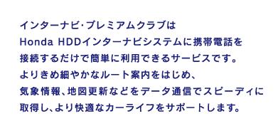 �C���^�[�i�r�E�v���~�A���N���u��Honda HDD�C���^�[�i�r�V�X�e���Ɍg�ѓd�b��ڑ����邾���ŊȒP�ɗ��p�ł���T�[�r�X�ł��B��肫�ߍׂ₩�ȃ��[�g�ē����͂��߁A�C�ۏ��A�n�}�X�V�Ȃǂ��f�[�^�ʐM�ŃX�s�[�f�B�Ɏ擾���A�����K�ȃJ�[���C�t���T�|�[�g���܂��B