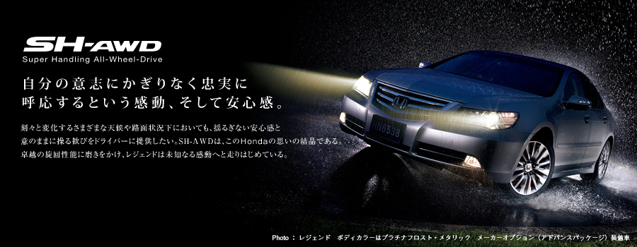 SH-AWD Super Handing All Wheel Drive �����̈ӎu�ɂ�����Ȃ������Ɍĉ�����Ƃ��������A�����Ĉ��S���B ���X�ƕω����邳�܂��܂ȓV���H�ʏ󋵉��ɂ����Ă��A�h�邬�Ȃ����S���ƈӂ̂܂܂ɑ��銽�т��h���C�o�[�ɒ񋟂������BSH-AWD�́A����Honda�̎v���̌����ł���B��z�̐��񐫔\�ɖ����������A���W�F���h�͖��m�Ȃ銴���ւƑ���͂��߂Ă���B