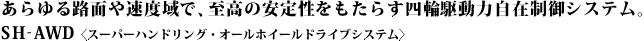 ������H�ʂ⑬�x��ŁA�����̈��萫�������炷�l�֋쓮�͎��ݐ���V�X�e���B S H-AWD�q�X�[�p�[�n���h�����O�E�I�[���z�C�[���h���C�u�V�X�e���r