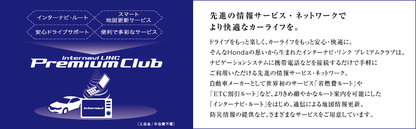 先進の情報サービス・ネットワークでより快適なカーライフを。 ドライブをもっと楽しく、カーライフをもっと安心・快適に。そんなHondaの思いから生まれたインターナビ・リンク プレミアムクラブは、ナビゲーションシステムに携帯電話などを接続するだけで手軽にご利用いただける先進の情報サービス・ネットワーク。自動車メーカーとして世界初のサービス「省燃費ルート」や「ETC割引ルート」など、よりきめ細やかなルート案内を可能にした「インターナビ・ルート」をはじめ、通信による地図情報更新、防災情報の提供など、さまざまなサービスをご用意しています。