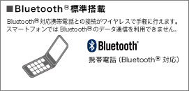 Bluetooth® 標準搭載 Bluetooth®対応携帯電話との接続がワイヤレスで手軽に行えます。スマートフォンではBluetooth® のデータ通信を利用できません。