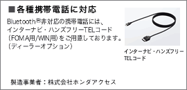 各種携帯電話に対応 Bluetooth 非対応の携帯電話には、インターナビ・ハンズフリーTELコード(FOMA用/WIN用)をご用意しております。(ディーラーオプション)
