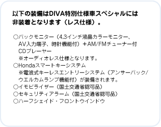 �ȉ��̑�����DIVA���ʎd�l�ԃX�y�V�����ɂ͔񑕒��ƂȂ�܂��i���X�d�l�j�B�@���o�b�N���j�^�[�i4.3�C���`�t���J���[���j�^�[�AAV���͒[�q�A���v�@�\�t�j�{AM/FM�`���[�i�[�tCD�v���[���[ ���I�[�f�B�I���X�d�l�ƂȂ�܂��B�@��Honda�X�}�[�g�L�[�V�X�e�� ���d�g���L�[���X�G���g���[�V�X�e���i�A���T�[�o�b�N/�E�G���J�������v�@�\�t�j����������܂��B�@���C���r���C�U�[�i���y��ʏȔF�i�j�@���Z�L�����e�B�A���[���i���y��ʏȔF�i�j�@���n�[�t�V�F�C�h�E�t�����g�E�C���h�E