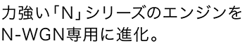 力強い「N」シリーズのエンジンをN-WGN専用に進化。