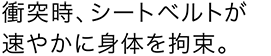 衝突時、シートベルトが速やかに身体を拘束。
