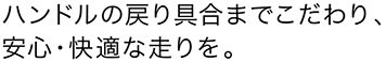 ハンドルの戻り具合までこだわり、安心・快適な走りを。