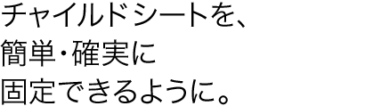 �`���C���h�V�[�g���A�ȒP�E�m���ɌŒ�ł���悤�ɁB