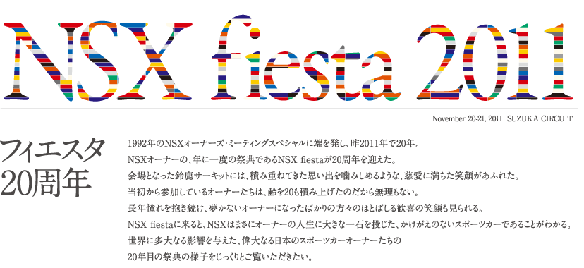 NSX fiesta 2011 �t�B�G�X�^20���N 1992�N��NSX�I�[�i�[�Y�E�~�[�e�B���O�X�y�V�����ɒ[�𔭂��A��2011�N��20�N�BNSX�I�[�i�[�́A�N�Ɉ�x�̍ՓT�ł���NSX fiesta��20���N���}�����B���ƂȂ����鎭�T�[�L�b�g�ɂ́A�ςݏd�˂Ă����v���o�����݂��߂�悤�ȁA�����ɖ������Ί炪���ӂꂽ�B��������Q�����Ă���I�[�i�[�����́A���20���ςݏグ���̂����疳�����Ȃ��B���N�������������A�����Ȃ��I�[�i�[�ɂȂ����΂���̕��X�̂قƂ΂��銽��̏Ί��������BNSX fiesta�ɗ���ƁANSX�͂܂��ɃI�[�i�[�̐l���ɑ傫�Ȉ�΂𓊂����A���������̂Ȃ��X�|�[�c�J�[�ł��邱�Ƃ��킩��B���E�ɑ���Ȃ�e����^�����A�̑�Ȃ���{�̃X�|�[�c�J�[�I�[�i�[������20�N�ڂ̍ՓT�̗l�q����������Ƃ����������������B