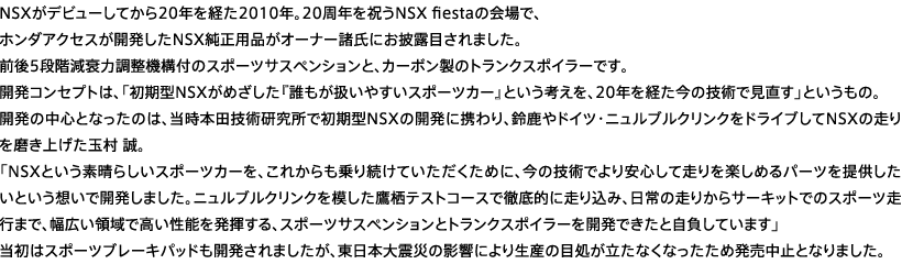 NSX���f�r���[���Ă���20�N���o��2010�N�B20���N���j��NSX fiesta�̉��ŁA�z���_�A�N�Z�X���J������NSX�����p�i���I�[�i�[�����ɂ���I�ڂ���܂����B�O��5�i�K�����͒����@�\�t�̃X�|�[�c�T�X�y���V�����ƁA�J�[�{�����̃g�����N�X�|�C���[�ł��B�J���R���Z�v�g�́A�u�����^NSX���ڎw�����u�v�N���������₷���X�|�[�c�J�[�v�Ƃ����l�����A20�N���o�����̋Z�p�Ō������v�Ƃ������́B�J���̒��S�ƂȂ����̂́A�����{�c�Z�p�������ŏ����^NSX�̊J���Ɍg���A�鎭��h�C�c�E�j�����u���N�����N���h���C�u����NSX�̑���𖁂��グ���ʑ� ���B �uNSX�������f���炵���X�|�[�c�J�[���A���ꂩ�����葱���Ă������߂ɁA���̋Z�p�ł����S���đ�����y���߂�p�[�c��񋟂������Ƃ����z���ŊJ�����܂����B�j�����u���N�����N��͂����鐲�e�X�g�R�[�X�œO��I�ɑ��荞�݁A����̑��肩��T�[�L�b�g�ł̃X�|�[�c���s�܂ŁA���L���̈�ō������\�𔭊�����A�X�|�[�c�T�X�y���V�����ƃg�����N�X�|�C���[���J���ł����Ǝ������Ă��܂��v �����̓X�|�[�c�u���[�L�p�b�h���J������܂������A�����{��k�Ђ̉e���ɂ�萶�Y�̖ڏ��������Ȃ��Ȃ������ߔ������~�ƂȂ�܂����B