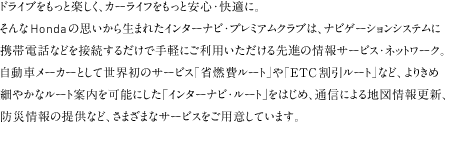 �h���C�u�������Ɗy������J�[���C�t�������ƈ��S����K�ɡ�����Honda�̎v�����琶�܂ꂽ�C���^�[�i�r��v���~�A���N���u�ͤ�i�r�Q�[�V�����V�X�e���Ɍg�ѓd�b�Ȃǂ�ڑ����邾���Ŏ�y�ɂ����p�����������i�̏��T�[�r�X��l�b�g���[�N������ԃ��[�J�[�Ƃ��Đ��E���̃T�[�r�X�u�ȔR��[�g�v��uETC�������[�g�v�ȂǁA��肫�ߍׂ₩�ȃ��[�g�ē����\�ɂ�����C���^�[�i�r����[�g����͂��ߤ�ʐM�ɂ��n�}���X�V��h�Џ��̒񋟂ȂǤ���܂��܂ȃT�[�r�X�����p�ӂ��Ă��܂��