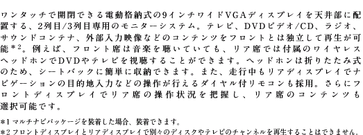 �����^�b�`�ŊJ�ł���d���i�[����9�C���`���C�hVGA�f�B�X�v���C��V�䕔�ɔz�u����A2���/3��ڐ�p�̃��j�^�[�V�X�e���B�e���r�ADVD�r�f�I/CD�A���W�I�A�T�E���h�R���e�i�A�O�����͉f���Ȃǂ̃R���e���c���t�����g�Ƃ͓Ɨ����čĐ����\��2�B�Ⴆ�΁A�t�����g�Ȃ͉��y�𒮂��Ă��Ă��A���A�Ȃł͕t���̃��C�����X�w�b�h�z����DVD��e���r���������邱�Ƃ��ł��܂��B�w�b�h�z���͐܂肽���ݎ��̂��߁A�V�[�g�o�b�N�ɊȒP�Ɏ��[�ł��܂��B�܂��A���s�������A�f�B�X�v���C�Ńi�r�Q�[�V�����̖ړI�n���͂Ȃǂ̑��삪�s����_�C�����t�����R�����̗p�B����Ƀt�����g�f�B�X�v���C�Ń��A�Ȃ̑���󋵂�c�����A���A�Ȃ̃R���e���c���I���\�ł��B��1 �}���`�i�r�p�b�P�[�W�𑕒������ꍇ�A�����ł��܂��B��2 �t�����g�f�B�X�v���C�ƃ��A�f�B�X�v���C�ŕʁX�̃f�B�X�N��e���r�̃`�����l�����Đ����邱�Ƃ͂ł��܂���B