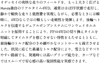 �I�f�b�Z�C�̑u���ȑ���̃t�B�[���h���A�����Ƒ傫���L����Honda�Ǝ��̃��A���^�C��4WD�B�ʏ�͂ق�FF��Ԃő��s���A�Â��Ōy���ȑ���ƒ�R����������Ȃ���A�K�v�ȂƂ��ɂ͏u���ɁA4WD�Ȃ�ł̗͂����������j���𔭊����܂��B��ւփg���N��`�B����f���A���|���v�V�X�e���Ƀ����E�F�C�J�����j�b�g���̗p���邱�Ƃɂ��AFF��4WD�̐؂芷���^�C����Z�k���ă^�C�����O�����������Ȃ���������������ƂƂ��ɁA�O��ւ̃g���N�z���̂��ߍׂ₩�ȃR���g���[�������������܂����B�󋵂ɉ������œK�ȃg���N�z���ɂ��A���Ȃǂ��ׂ�₷���H�ʂł��A���i���ɂ͍����O���b�v�\�͂��A�J�[�u�Ȃǂł̓X���[�Y�ň��S���̍������񐫔\�������ł��܂��B