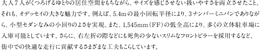 ��l7�l�����낰���Ƃ�̋��Z��Ԃ������Ȃ���A�T�C�Y�����������Ȃ������₷���𗼗����������ƁB������A�I�f�b�Z�C�̑傫�Ȗ��͂ł��B�Ⴆ�΁A5.4m�̍ŏ���]���a�ɂ��A3�i���o�[�~�j�o���ł���Ȃ���A���^�Z�_���Ȃ݂̏����̂悳�������B�܂��A1,545mm�iFF�j�̒�S���ɂ��A�����̗��̒��ԏ�ɓ��ɉ\�Ƃ��Ă��܂��B����ɁA�E���܂̍ۂȂǂɂ����p�̏��Ȃ��X�����ȃt�����g�s���[���̗p����ȂǁA�X���ł̉��K�ȑ��s�ɍv�����邳�܂��܂ȍH�v�����炵�Ă��܂��B