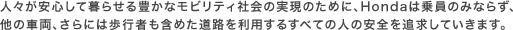 �l�X�����S���ĕ�点��L���ȃ��r���e�B�Љ�̎����̂��߂ɁAHonda�͏���݂̂Ȃ炸�A���̎ԗ��A����ɂ͕��s�҂��܂߂����H�𗘗p���邷�ׂĂ̐l�̈��S��ǋ����Ă����܂��B
