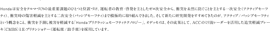 Honda�͈��S���N���}�Â���̍ŏd�v�ۑ�̂ЂƂƈʒu�Â��A�^�]�҂̋���E�[������Ƃ����[�������S����A�Փ˂𖢑R�ɖh�����Ƃ���Ƃ���ꎟ���S�i�A�N�e�B�u�Z�[�t�e�B�j�A�Փˎ��̏��Q�y������Ƃ���񎟈��S�i�p�b�V�u�Z�[�t�e�B�j�܂ŐϋɓI�Ɏ��g��ł��܂����B�����ĐV���Ɍ����J���������߂Ă����̂��A�A�N�e�B�u/�p�b�V�u�Z�[�t�e�B�Ƃ����T�O�������A�Փ˂�\������Q���y������uHonda�v���N���b�V���Z�[�t�e�B�e�N�m���W�[�v�B�I�f�b�Z�C�́A���̐��ʂƂ��āAACC�̃~���g���[�_�[�����p�����Ǔˌy���u���[�L�qCMBS�r��E-�v���e���V���i�[�i�^�]��/����ȁj���̗p���Ă��܂��B