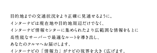 �ړI�n�܂ł̌�ʏ󋵂���萳�m�Ɍ��ʂ���悤�ɁB�C���^�[�i�r�͌��ݒn��ړI�n���ӂ����łȂ��A�C���^�[�i�r���Z���^�[�ɏW�߂�ꂽ���L�͈͂ȏ������Ƃɍ����\�ȃT�[�o�[�ōœK�ȃ��[�g�𓱂��o���A���Ȃ��̃N���}�ւ��͂����܂��B�C���^�[�i�r�́u���́v���i�r�̎��E��傫���L���܂��B