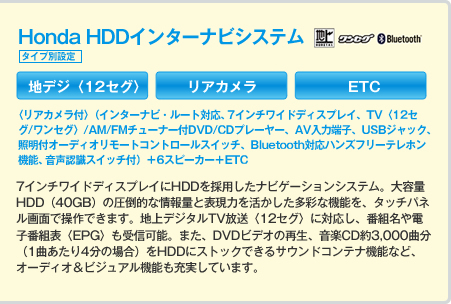 Honda HDDインターナビシステム タイプ別設定 地デジ〈12セグ〉 リアカメラ ETC 〈リアカメラ付〉(インターナビ・ルート対応、7インチワイドディスプレイ、TV〈12セグ/ワンセグ〉/AM/FMチューナー付DVD/CDプレーヤー、AV入力端子、USBジャック、照明付オーディオリモートコントロールスイッチ、Bluetooth対応ハンズフリーテレホン機能、音声認識スイッチ付)+6スピーカー+ETC 7インチワイドディスプレイにHDDを採用したナビゲーションシステム。大容量HDD(40GB)の圧倒的な情報量と表現力を活かした多彩な機能を、タッチパネル画面で操作できます。地上デジタルTV放送〈12セグ〉に対応し、番組名や電子番組表〈EPG〉も受信可能。また、DVDビデオの再生、音楽CD約3,000曲分(1曲あたり4分の場合)をHDDにストックできるサウンドコンテナ機能など、オーディオ&ビジュアル機能も充実しています。