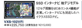SSD インターナビ 地デジモデル 12セグ視聴をはじめエンタメ機能が充実。インターナビにも対応したハイクラスSSDナビ。 VXS-102VFi 本体¥225,750(消費税抜き \215,000)