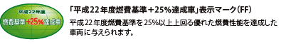 「平成22年度燃費基準+25%達成車」表示マーク(FF) 平成22年度燃費基準を25%以上上回る優れた燃費性能を達成した車両に与えられます。