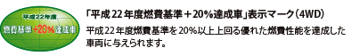 「平成22年度燃費基準+20%達成車」表示マーク(4WD) 平成22年度燃費基準を20%以上上回る優れた燃費性能を達成した車両に与えられます。