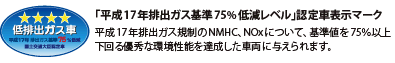 「平成17年排出ガス基準75%低減レベル」認定車表示マーク 平成17年排出ガス規制のNMHC、NOxについて、基準値を75%以上下回る優秀な環境性能を達成した車両に与えられます。