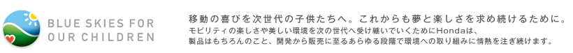BLUE SKIES FOR OUR CHILDREN 移動の喜びを次世代の子供たちへ。これからも夢と楽しさを求め続けるために。 モビリティの楽しさや美しい環境を次の世代へ受け継いでいくためにHondaは、製品はもちろんのこと、開発から販売に至るあらゆる段階で環境への取り組みに情熱を注ぎ続けます。