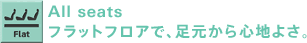 All seats フラットフロアで、足元から心地よさ。
