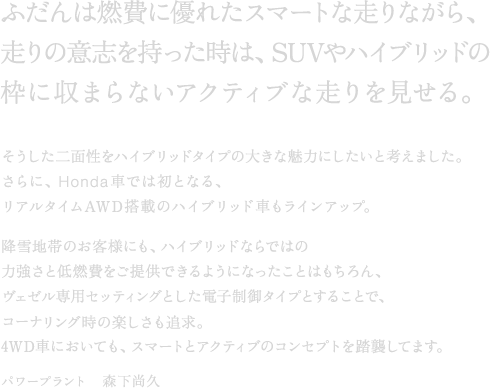 �ӂ���͔R��ɗD�ꂽ�X�}�[�g�ȑ���Ȃ���A����̈ӎu�����������́ASUV��n�C�u���b�h�̘g�Ɏ��܂�Ȃ��A�N�e�B�u�ȑ����������B����������ʐ����n�C�u���b�h�^�C�v�̑傫�Ȗ��͂ɂ������ƍl���܂����B����ɁAHonda�Ԃł͏��ƂȂ�A���A���^�C��AWD���ڂ̃n�C�u���b�h�Ԃ����C���A�b�v�B�~��n�т̂��q�l�ɂ��A�n�C�u���b�h�Ȃ�ł̗͂͋����ƒ�R������񋟂ł���悤�ɂȂ������Ƃ͂������A���F�[����p�Z�b�e�B���O�Ƃ����d�q����^�C�v�Ƃ��邱�ƂŁA�R�[�i�����O���̊y�������ǋ��B4WD�Ԃɂ����Ă��A�X�}�[�g�ƃA�N�e�B�u�̃R���Z�v�g�𓥏P���Ă܂��B�p���[�v�����g�@�X�����v