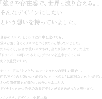 �u�����⑶�݊��ŁA���E�Ɠn�荇����B�v����ȃf�U�C���ɂ������Ƃ����z���������Ă��܂����B���E�̃N���}�A�Ƃ�킯���B�ԂƔ�ׂĂ��A���X�Ɠn�荇����N���}�����肽���Ǝv���Ă��܂����B�����炱���A�L����g���₷���́A������O�ɃN���A������ŁA�u�h���C�o�[���P���Ă݂���v�f�U�C����ǋ����邱�Ƃ������d�v�ł����B�L�[���[�h�́u�^�t���ƁA�G���[�V���i���̐V�����Z���v�BSUV���C�N�̗͋������A�{�f�B�ƁA�N�[�y�̂悤�ɗ���ȃA�b�p�[�{�f�B�B�Q�̉��l����L�@�I�ɗZ�������邱�ƂŁA�_�C�i�~�b�N���F�C�̂���f�U�C�����ł����������Ǝv���܂��B�G�N�X�e���A�f�U�C���@���ѐ���