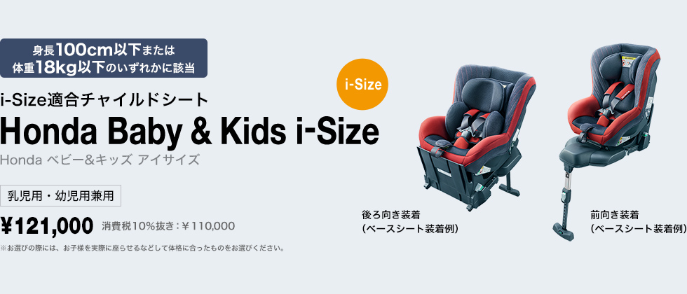 身長100cm以下または
体重18kg以下のいずれかに該当 i-Size適合チャイルドシート Honda Baby & Kids i-Size Honda ベビー＆キッズ アイサイズ 乳児用・幼児用兼用 ￥121,000 費税10％抜き：￥110,000