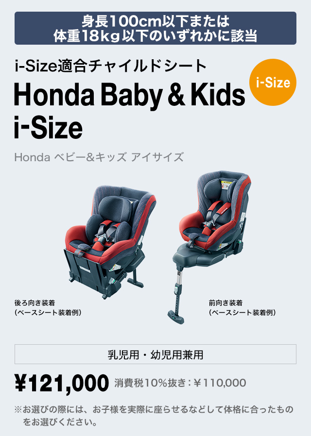 身長100cm以下または
体重18kg以下のいずれかに該当 i-Size適合チャイルドシート Honda Baby & Kids i-Size Honda ベビー＆キッズ アイサイズ 乳児用・幼児用兼用 ￥121,000 費税10％抜き：￥110,000