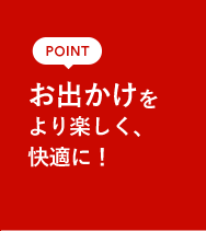 POINT お出かけをより楽しく、快適に!