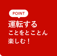 POINT 運転することをとことん楽しむ!