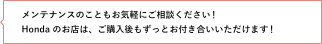 メンテナンスのこともお気軽にご相談ください！ Hondaのお店は、ご購入後もずっとお付き合いいただけます！