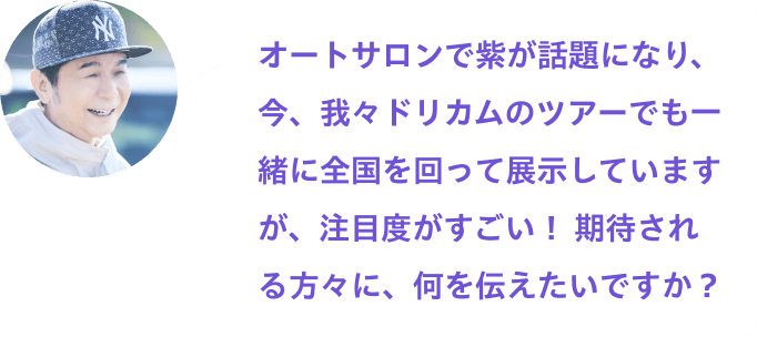 オートサロンで紫が話題になり、今、我々ドリカムのツアーでも一緒に全国を回って展示していますが、注目度がすごい！ 期待される方々に、何を伝えたいですか？