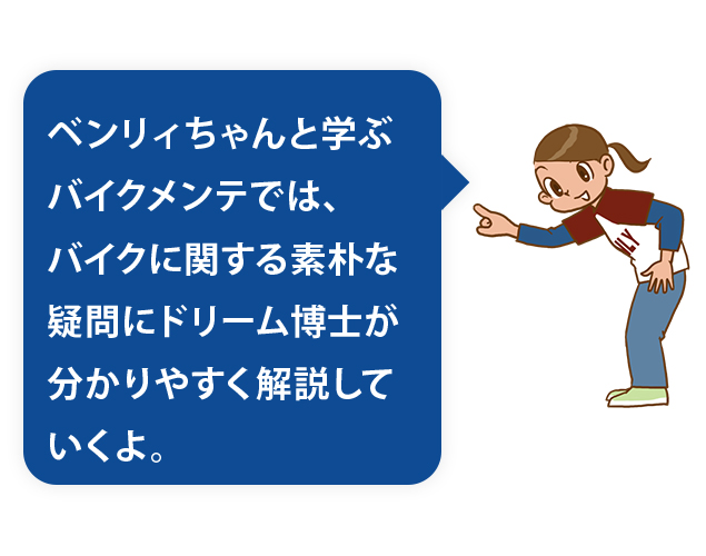 ベンリィちゃんと学ぶバイクメンテでは、バイクに関する素朴な疑問にドリーム博士が分かりやすく解説していくよ。