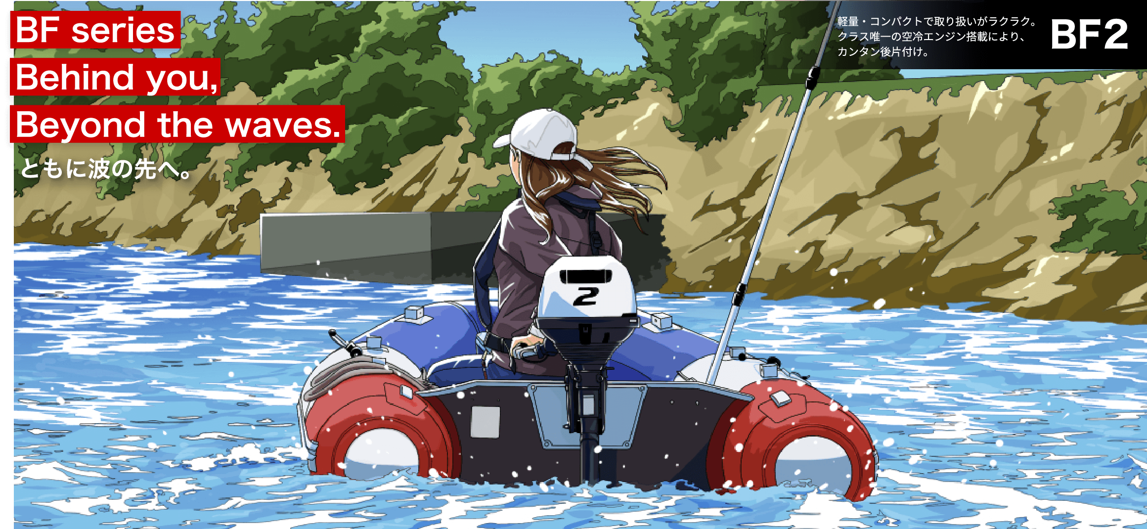 BF Series Behind you, Beyond the waves. ともに波の先へ。　BF2 軽量・コンパクトで取り扱いがラクラク。クラス唯一の空冷エンジン搭載によりカンタン後片付け。