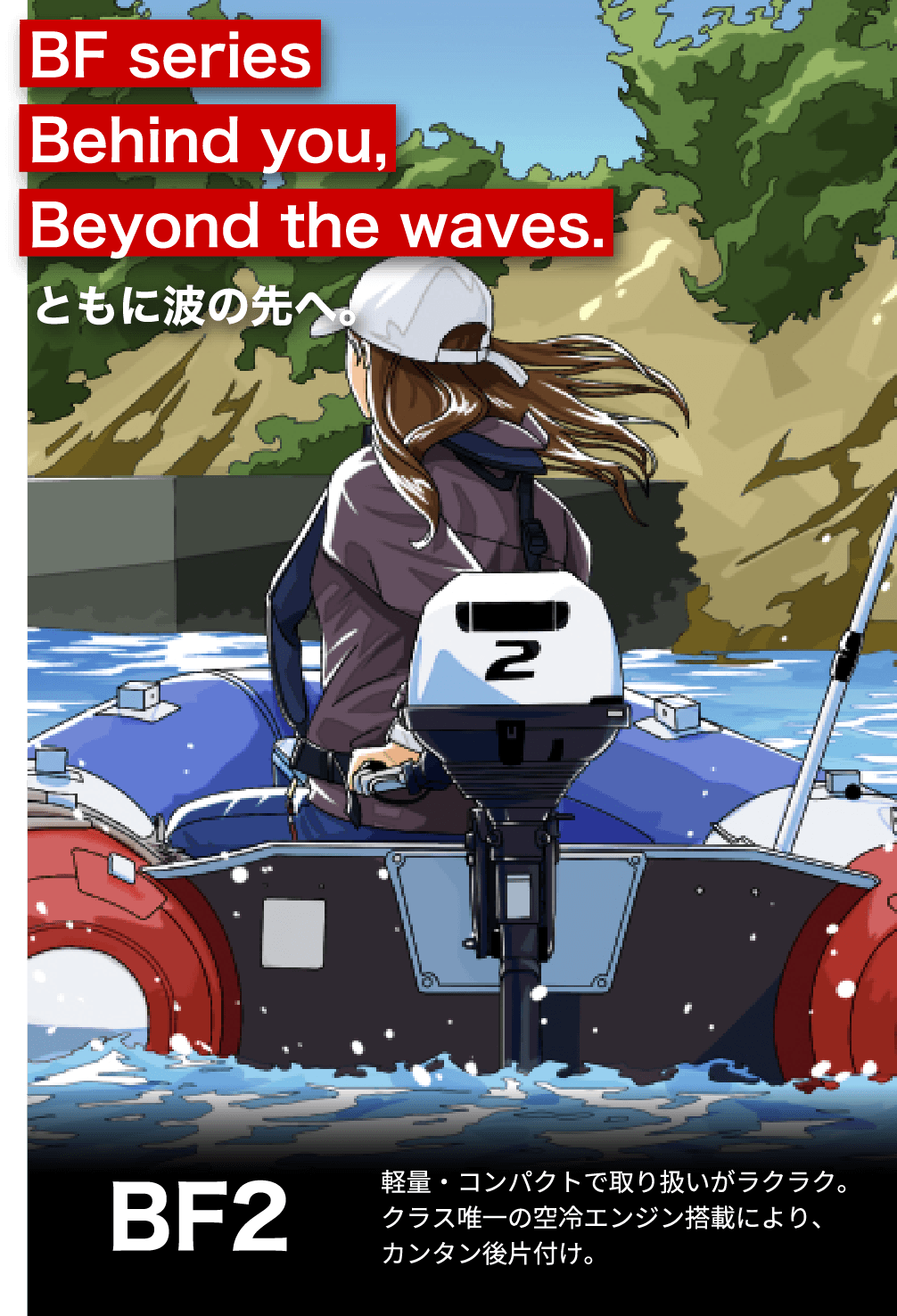 BF Series Behind you, Beyond the waves. ともに波の先へ。　BF2 軽量・コンパクトで取り扱いがラクラク。クラス唯一の空冷エンジン搭載によりカンタン後片付け。