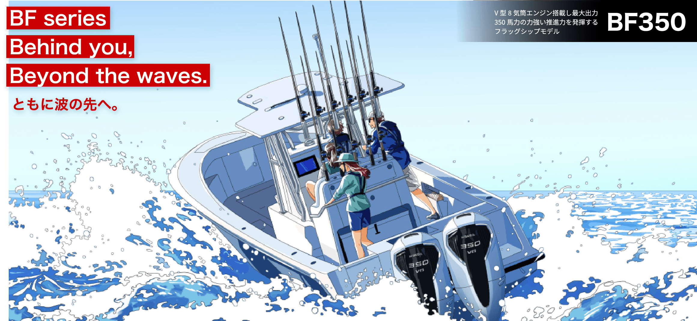 BF Series Behind you, Beyond the waves. ともに波の先へ。　BF350 V型8気筒エンジン搭載し最大出力350馬力の力強い推進力を発揮するフラッグシップモデル