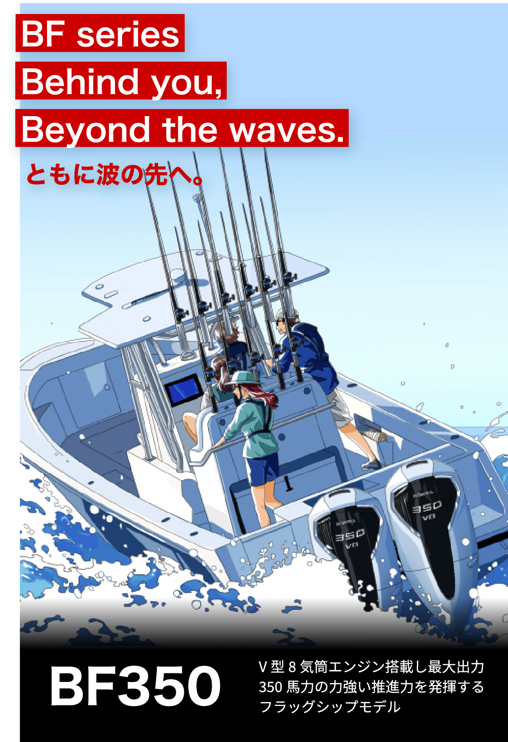 BF Series Behind you, Beyond the waves. ともに波の先へ。　BF350 V型8気筒エンジン搭載し最大出力350馬力の力強い推進力を発揮するフラッグシップモデル