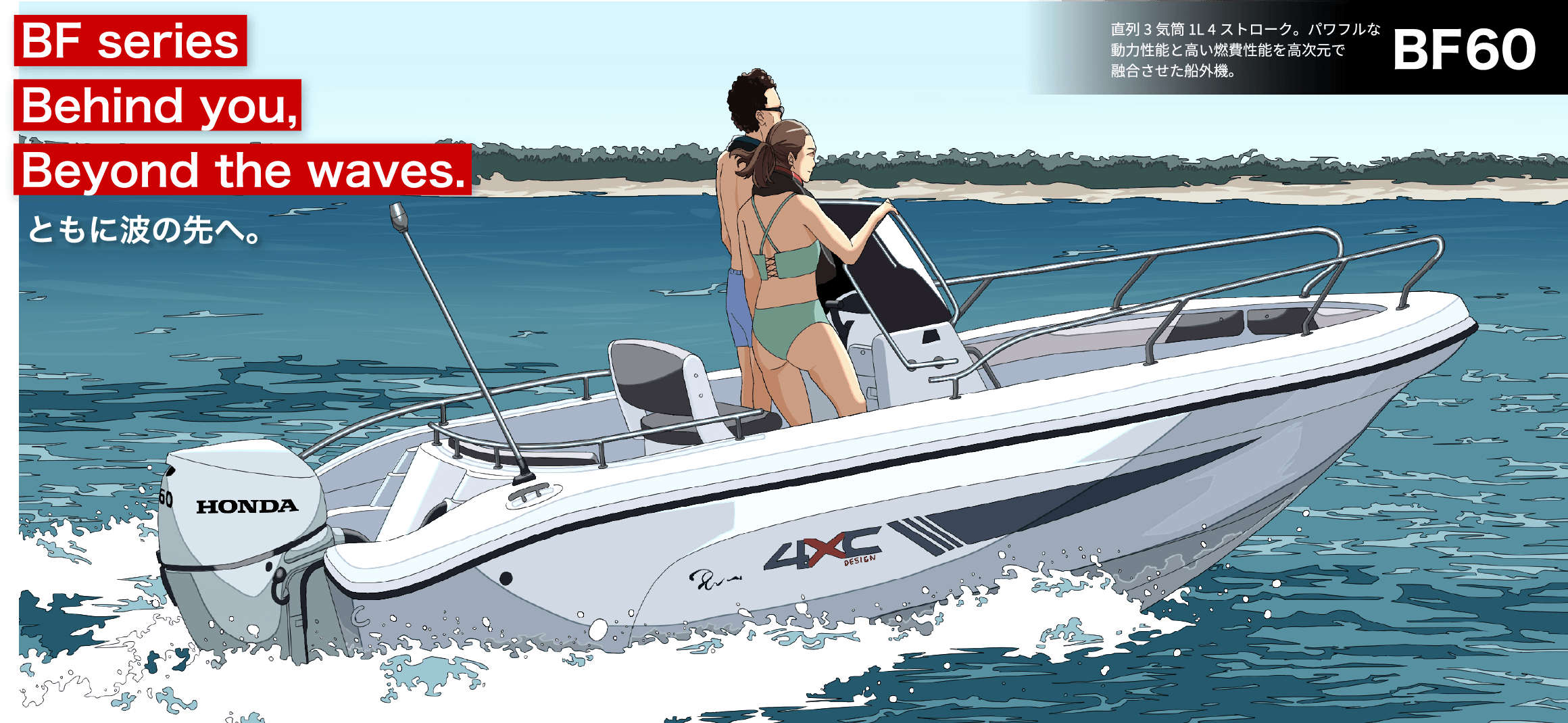 BF Series Behind you, Beyond the waves. ともに波の先へ。　BF60 直列3気筒 1L 4ストローク。パワフルな動力性能と高い燃費性能を高次元で融合させた船外機。