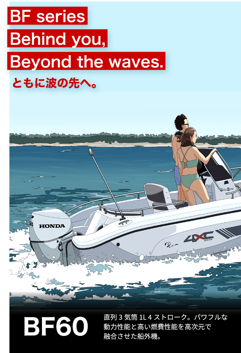 BF Series Behind you, Beyond the waves. ともに波の先へ。　BF60 直列3気筒 1L 4ストローク。パワフルな動力性能と高い燃費性能を高次元で融合させた船外機。