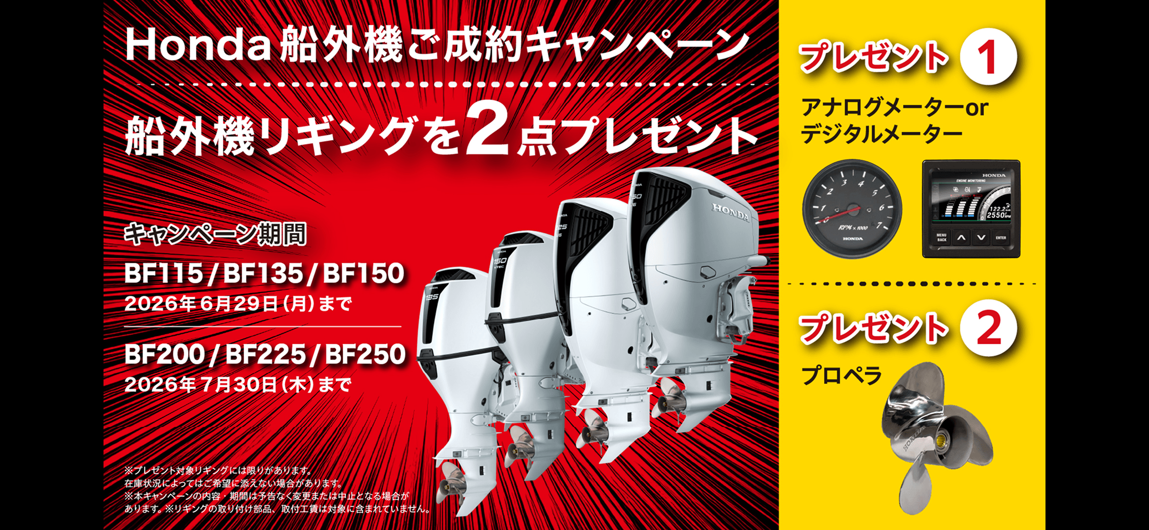 Honda 船外機ご成約キャンペーン 船外機リギングを2点プレゼント キャンペーン期間BF115/BF135/BF150 2026年6月29日(月)まで BF200/BF225/BF250 2026年7月30日(木)まで プレゼント①アナログメーターorデジタルメーター プレゼント②プロペラ