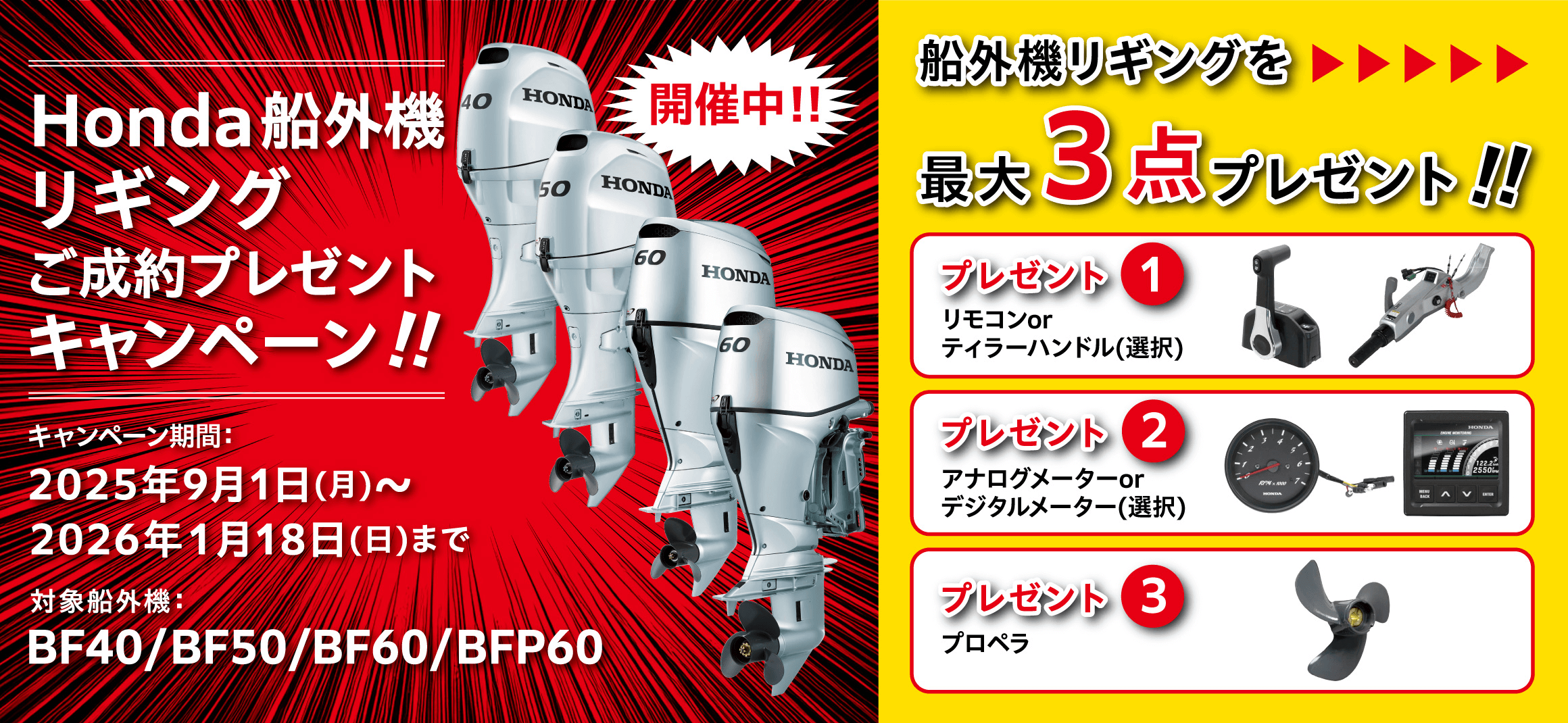 Honda船外機リギングご成約プレゼントキャンペーン開催中！！ キャンペーン期間：2025年9月1日（月）〜2026年1月18日（日）まで　対象船外機：BF40/BF50/BF60/BFP60 船外機リギングを最大3点プレゼント！！　プレゼント①リモコンorティラーハンドル（選択）　プレゼント②アナログメーターorデジタルメーター（選択）　プレゼント③プロペラ
