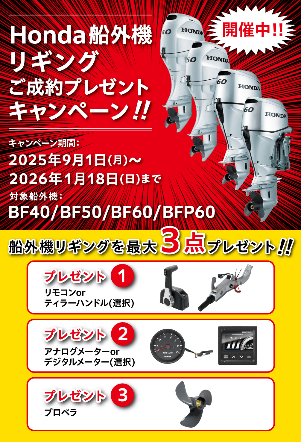 Honda船外機リギングご成約プレゼントキャンペーン開催中！！ キャンペーン期間：2025年9月1日（月）〜2026年1月18日（日）まで　対象船外機：BF40/BF50/BF60/BFP60 船外機リギングを最大3点プレゼント！！　プレゼント①リモコンorティラーハンドル（選択）　プレゼント②アナログメーターorデジタルメーター（選択）　プレゼント③プロペラ